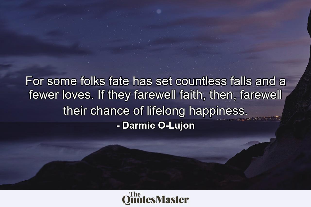 For some folks fate has set countless falls and a fewer loves. If they farewell faith, then, farewell their chance of lifelong happiness. - Quote by Darmie O-Lujon