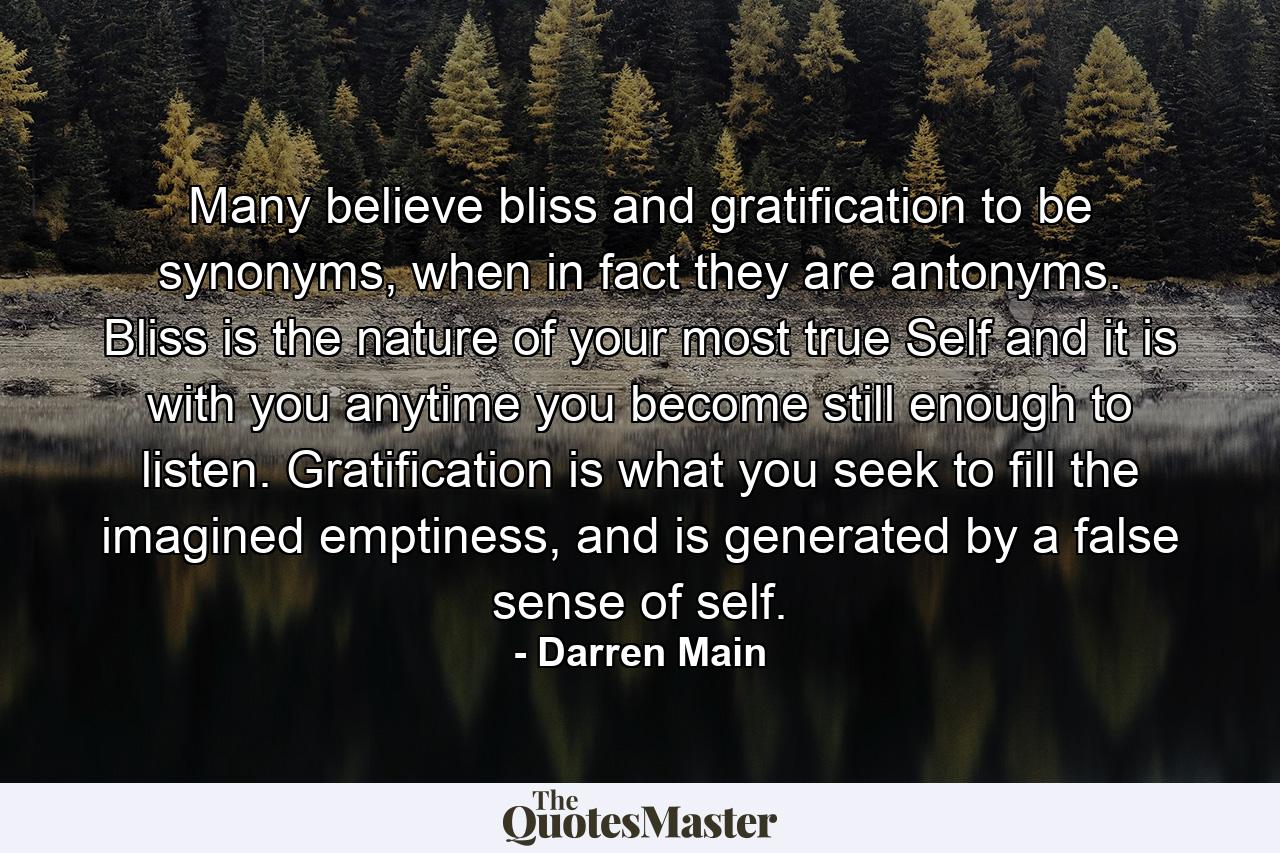 Many believe bliss and gratification to be synonyms, when in fact they are antonyms. Bliss is the nature of your most true Self and it is with you anytime you become still enough to listen. Gratification is what you seek to fill the imagined emptiness, and is generated by a false sense of self. - Quote by Darren Main