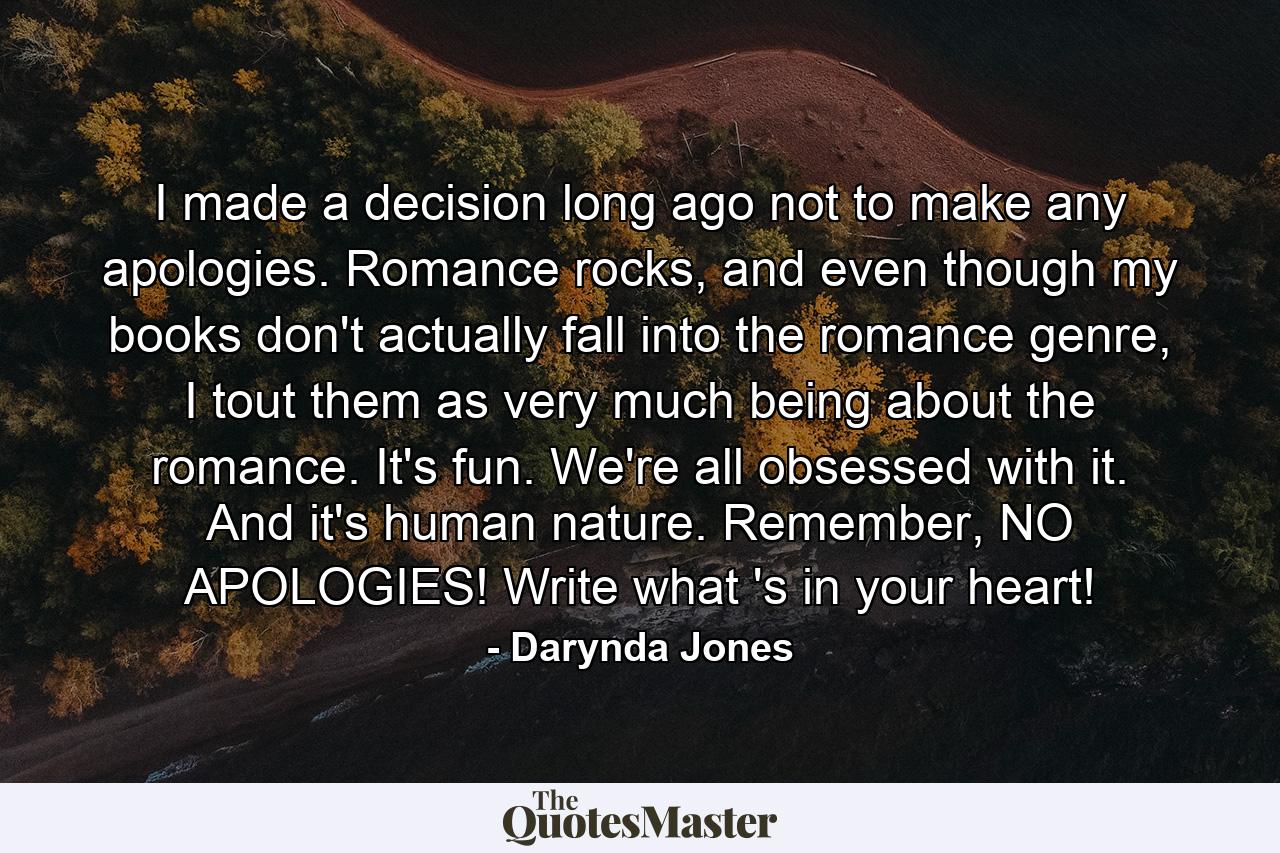 I made a decision long ago not to make any apologies. Romance rocks, and even though my books don't actually fall into the romance genre, I tout them as very much being about the romance. It's fun. We're all obsessed with it. And it's human nature. Remember, NO APOLOGIES! Write what 's in your heart! - Quote by Darynda Jones