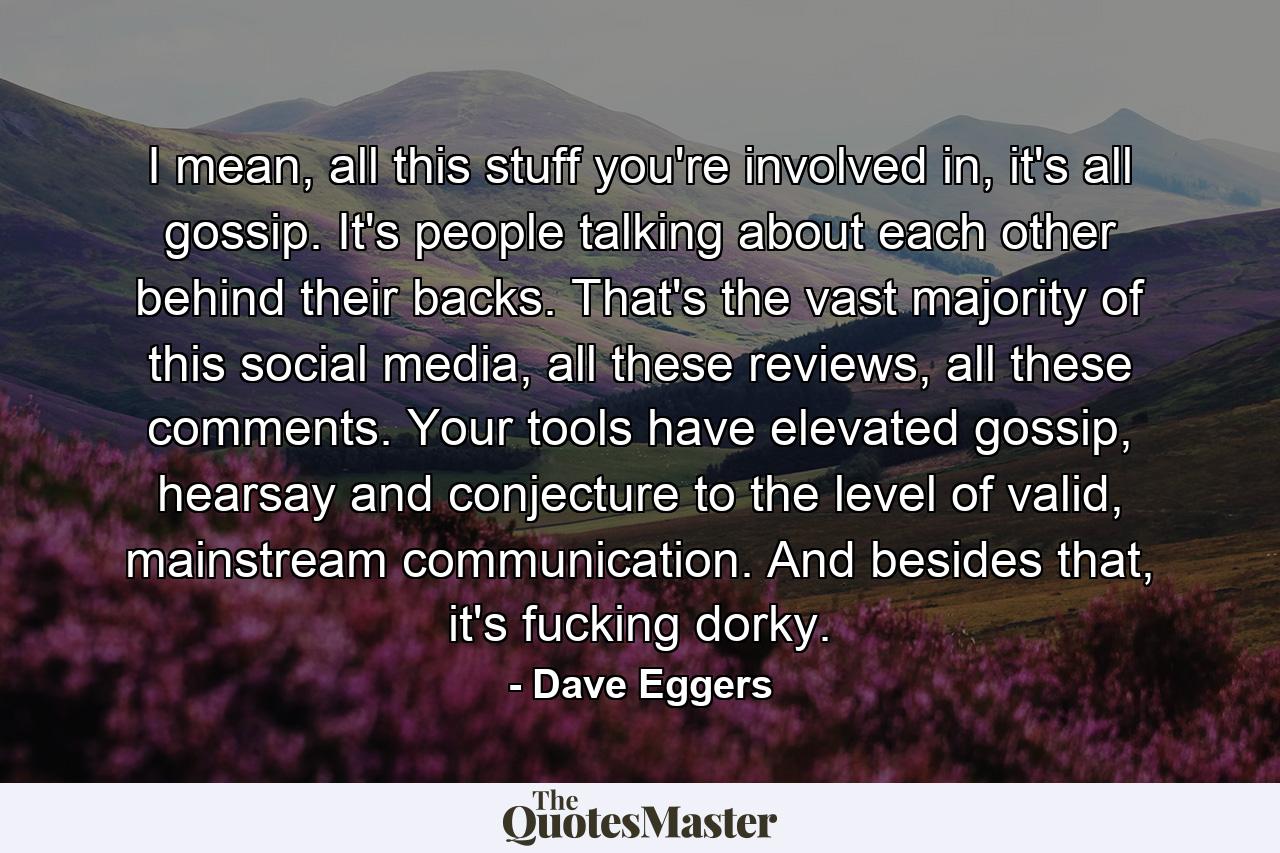 I mean, all this stuff you're involved in, it's all gossip. It's people talking about each other behind their backs. That's the vast majority of this social media, all these reviews, all these comments. Your tools have elevated gossip, hearsay and conjecture to the level of valid, mainstream communication. And besides that, it's fucking dorky. - Quote by Dave Eggers