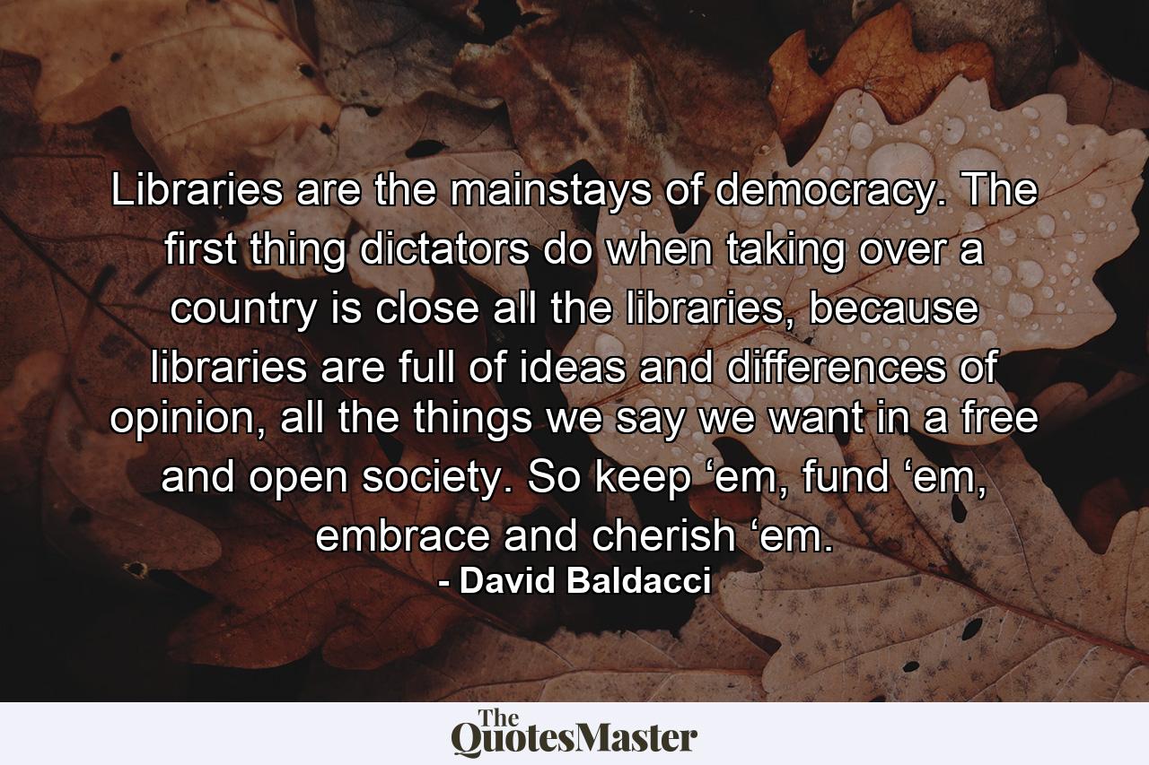 Libraries are the mainstays of democracy. The first thing dictators do when taking over a country is close all the libraries, because libraries are full of ideas and differences of opinion, all the things we say we want in a free and open society. So keep ‘em, fund ‘em, embrace and cherish ‘em. - Quote by David Baldacci