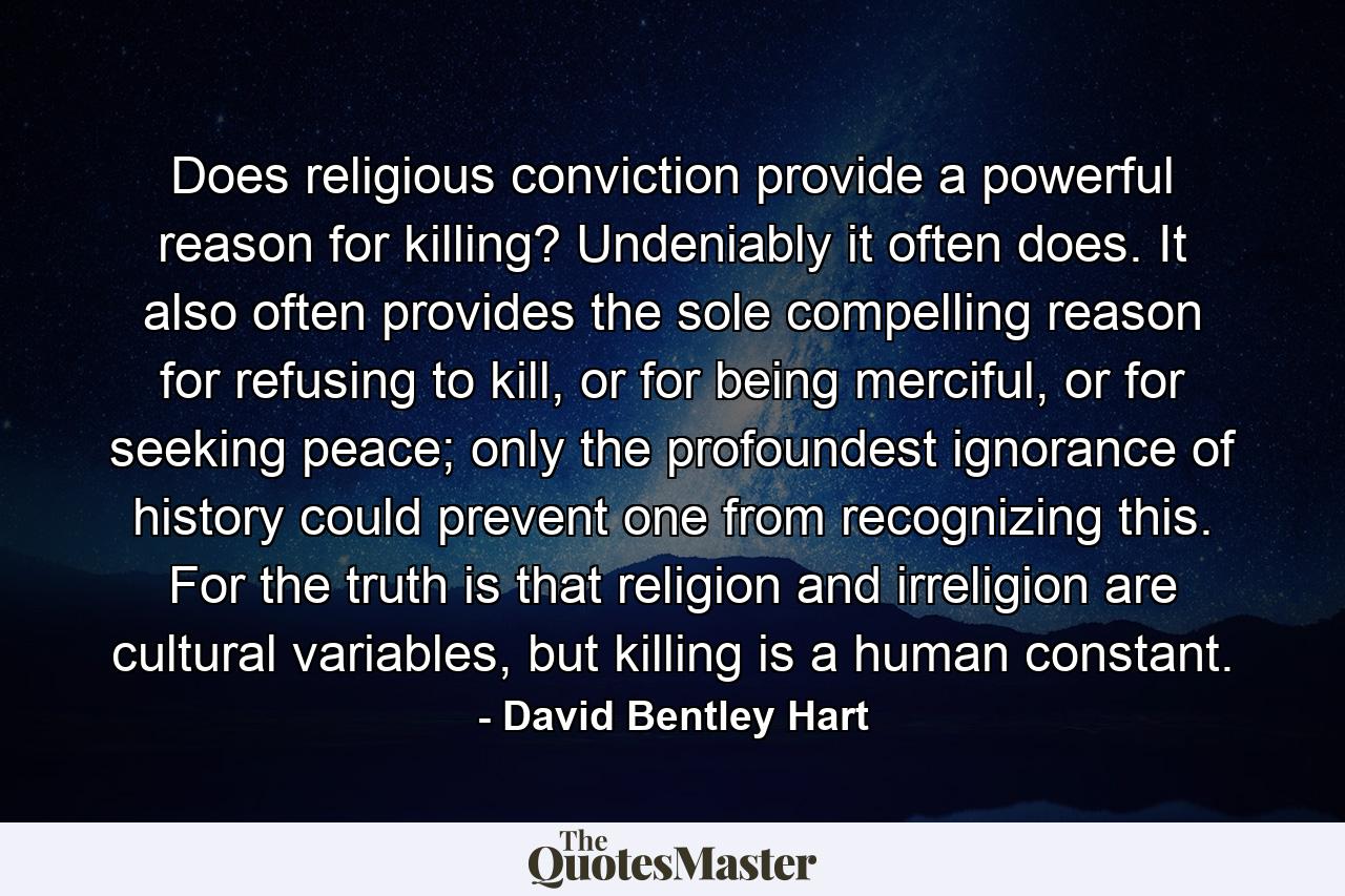 Does religious conviction provide a powerful reason for killing? Undeniably it often does. It also often provides the sole compelling reason for refusing to kill, or for being merciful, or for seeking peace; only the profoundest ignorance of history could prevent one from recognizing this. For the truth is that religion and irreligion are cultural variables, but killing is a human constant. - Quote by David Bentley Hart