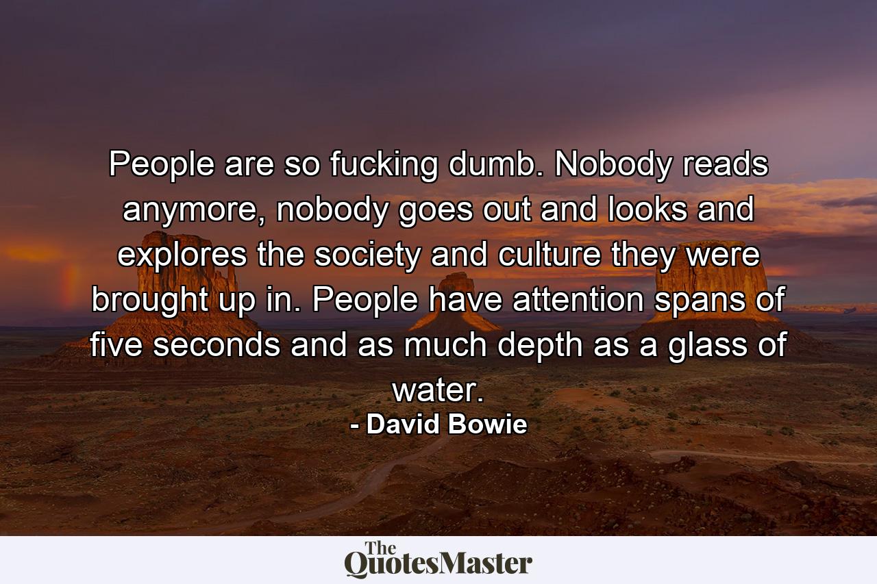 People are so fucking dumb. Nobody reads anymore, nobody goes out and looks and explores the society and culture they were brought up in. People have attention spans of five seconds and as much depth as a glass of water. - Quote by David Bowie