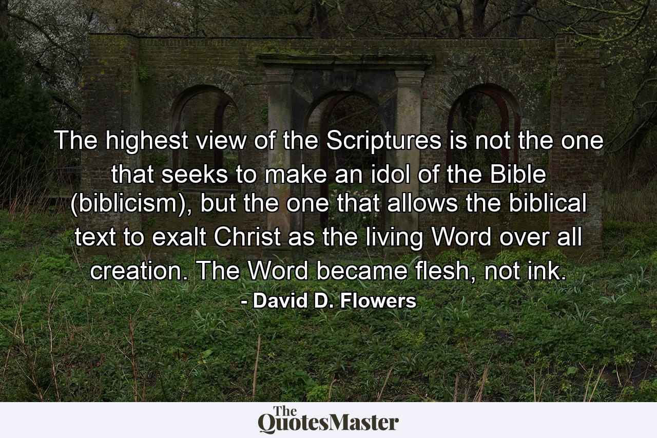 The highest view of the Scriptures is not the one that seeks to make an idol of the Bible (biblicism), but the one that allows the biblical text to exalt Christ as the living Word over all creation. The Word became flesh, not ink. - Quote by David D. Flowers