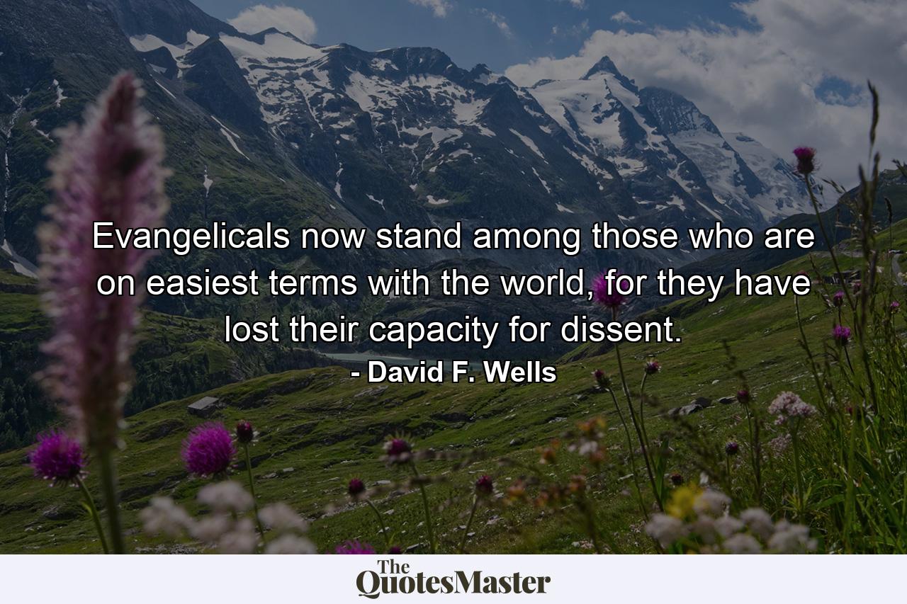 Evangelicals now stand among those who are on easiest terms with the world, for they have lost their capacity for dissent. - Quote by David F. Wells