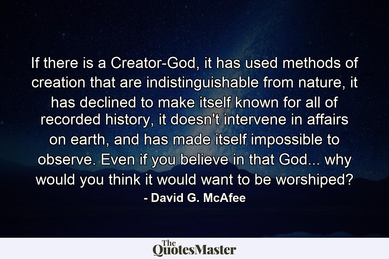 If there is a Creator-God, it has used methods of creation that are indistinguishable from nature, it has declined to make itself known for all of recorded history, it doesn't intervene in affairs on earth, and has made itself impossible to observe. Even if you believe in that God... why would you think it would want to be worshiped? - Quote by David G. McAfee