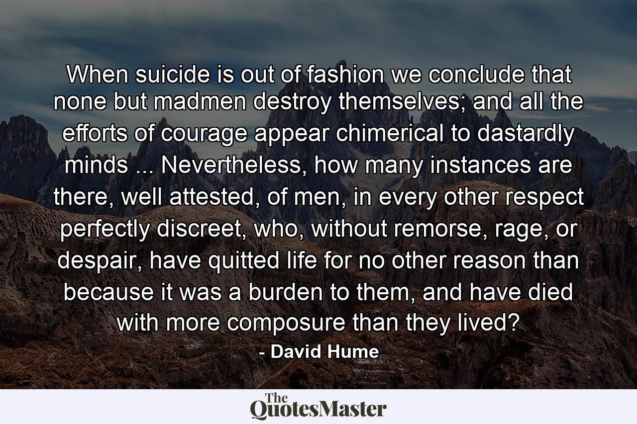 When suicide is out of fashion we conclude that none but madmen destroy themselves; and all the efforts of courage appear chimerical to dastardly minds ... Nevertheless, how many instances are there, well attested, of men, in every other respect perfectly discreet, who, without remorse, rage, or despair, have quitted life for no other reason than because it was a burden to them, and have died with more composure than they lived? - Quote by David Hume