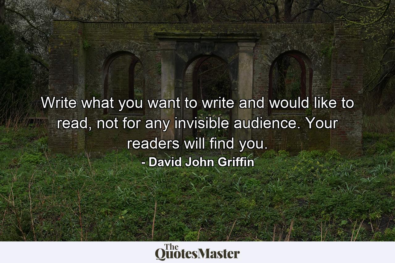 Write what you want to write and would like to read, not for any invisible audience. Your readers will find you. - Quote by David John Griffin