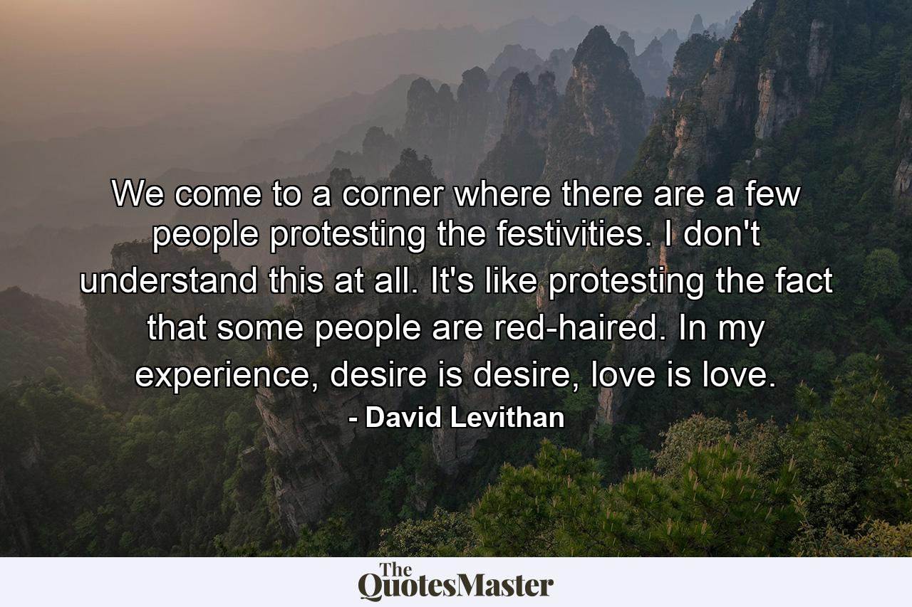 We come to a corner where there are a few people protesting the festivities. I don't understand this at all. It's like protesting the fact that some people are red-haired. In my experience, desire is desire, love is love. - Quote by David Levithan