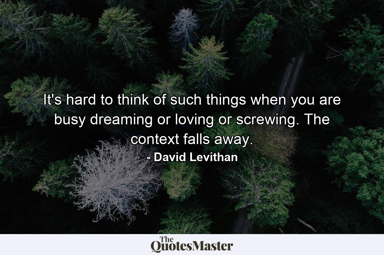 It's hard to think of such things when you are busy dreaming or loving or screwing. The context falls away. - Quote by David Levithan