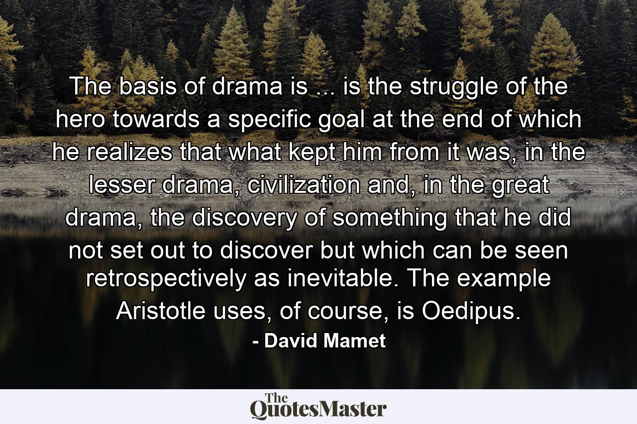 The basis of drama is ... is the struggle of the hero towards a specific goal at the end of which he realizes that what kept him from it was, in the lesser drama, civilization and, in the great drama, the discovery of something that he did not set out to discover but which can be seen retrospectively as inevitable. The example Aristotle uses, of course, is Oedipus. - Quote by David Mamet