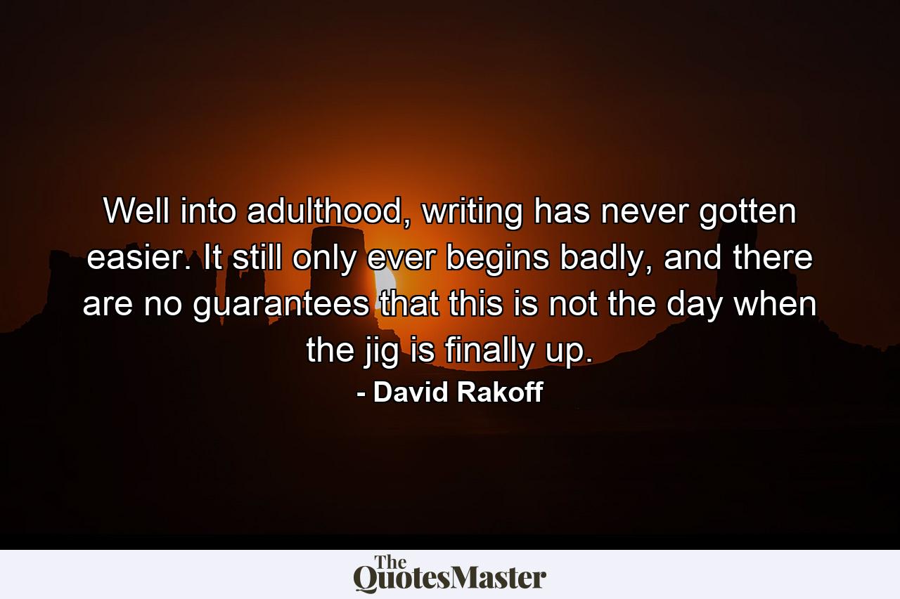 Well into adulthood, writing has never gotten easier. It still only ever begins badly, and there are no guarantees that this is not the day when the jig is finally up. - Quote by David Rakoff