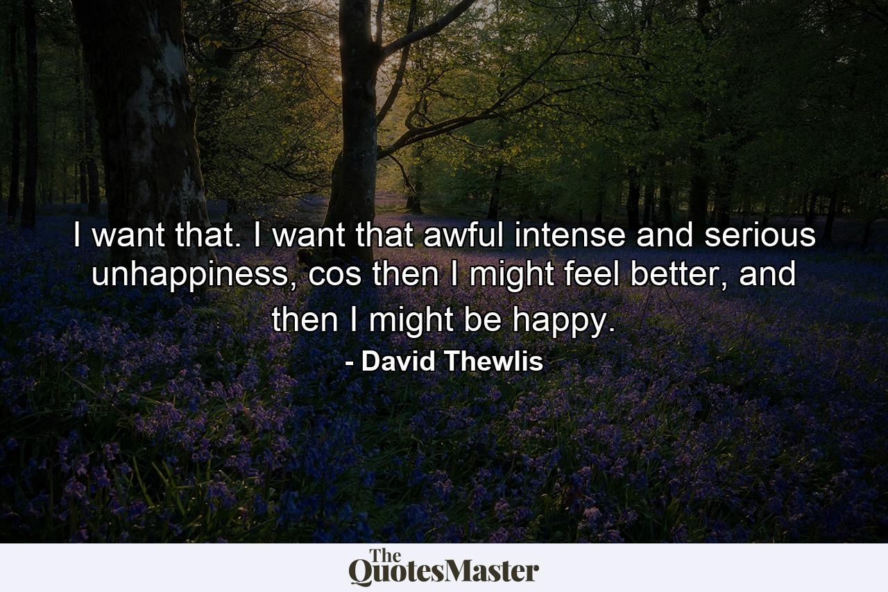 I want that. I want that awful intense and serious unhappiness, cos then I might feel better, and then I might be happy. - Quote by David Thewlis