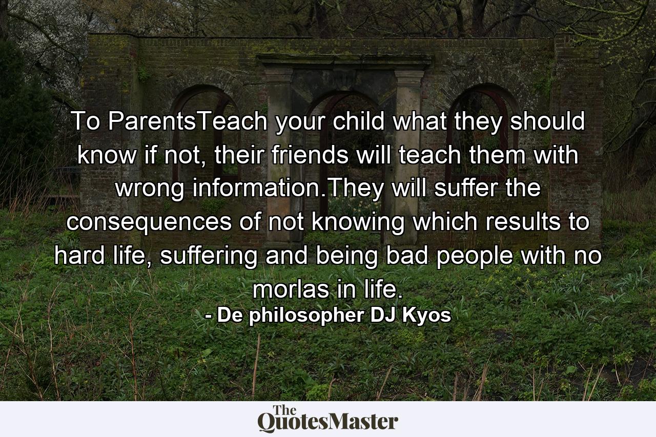 To ParentsTeach your child what they should know if not, their friends will teach them with wrong information.They will suffer the consequences of not knowing which results to hard life, suffering and being bad people with no morlas in life. - Quote by De philosopher DJ Kyos