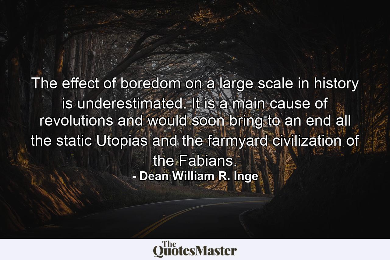 The effect of boredom on a large scale in history is underestimated. It is a main cause of revolutions  and would soon bring to an end all the static Utopias and the farmyard civilization of the Fabians. - Quote by Dean William R. Inge