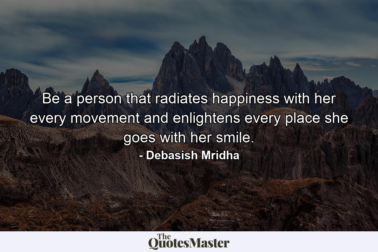 Be a person that radiates happiness with her every movement and enlightens every place she goes with her smile. - Quote by Debasish Mridha