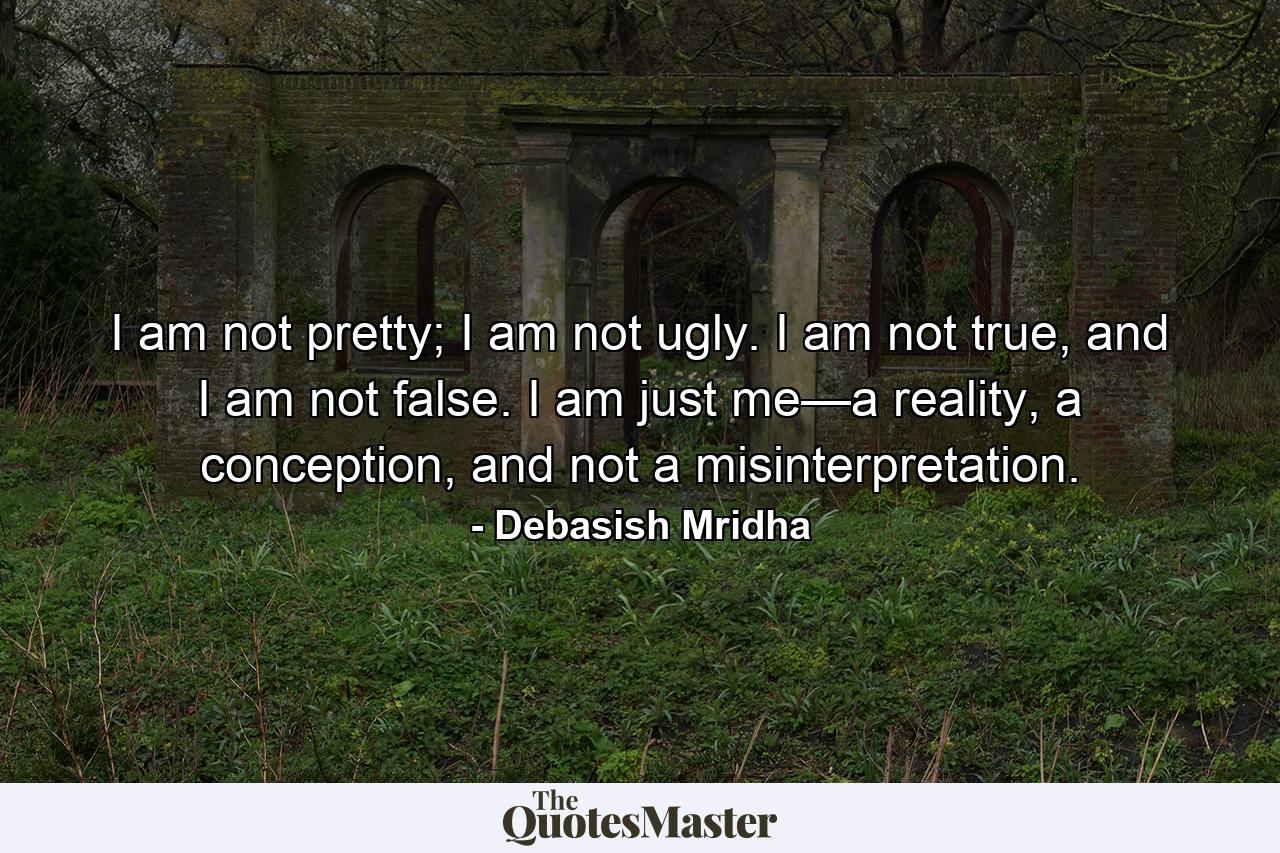 I am not pretty; I am not ugly. I am not true, and I am not false. I am just me—a reality, a conception, and not a misinterpretation. - Quote by Debasish Mridha