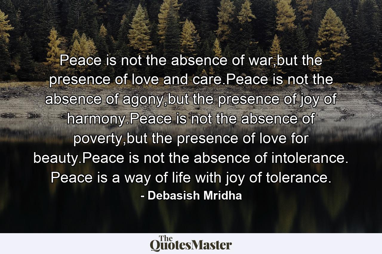 Peace is not the absence of war,but the presence of love and care.Peace is not the absence of agony,but the presence of joy of harmony.Peace is not the absence of poverty,but the presence of love for beauty.Peace is not the absence of intolerance.  Peace is a way of life with joy of tolerance. - Quote by Debasish Mridha