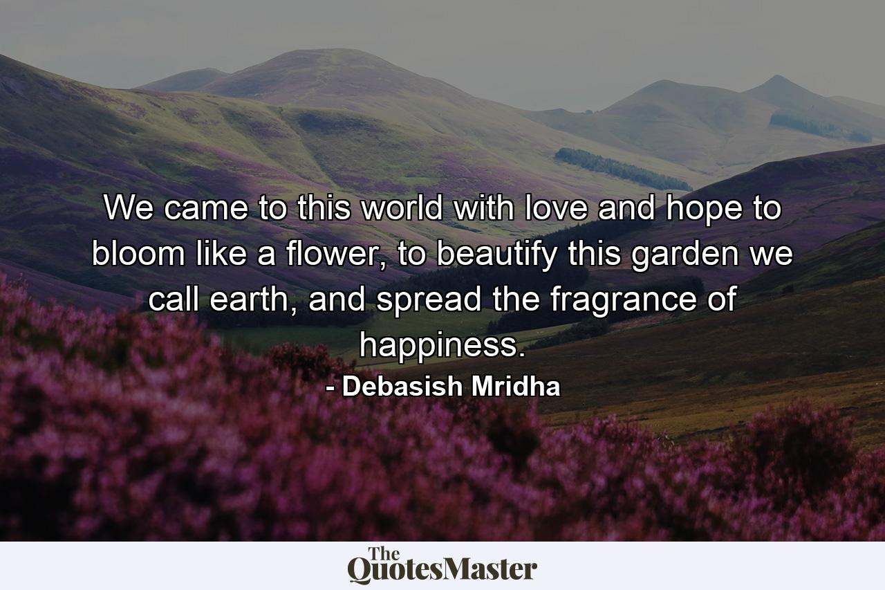 We came to this world with love and hope to bloom like a flower, to beautify this garden we call earth, and spread the fragrance of happiness. - Quote by Debasish Mridha