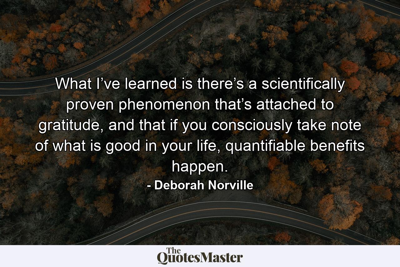 What I’ve learned is there’s a scientifically proven phenomenon that’s attached to gratitude, and that if you consciously take note of what is good in your life, quantifiable benefits happen. - Quote by Deborah Norville