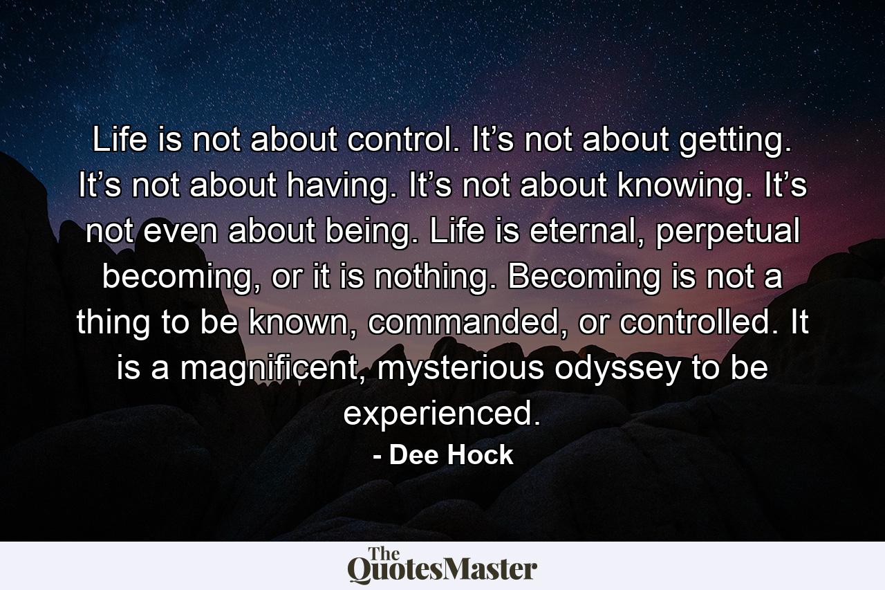 Life is not about control. It’s not about getting. It’s not about having. It’s not about knowing. It’s not even about being. Life is eternal, perpetual becoming, or it is nothing. Becoming is not a thing to be known, commanded, or controlled. It is a magnificent, mysterious odyssey to be experienced. - Quote by Dee Hock