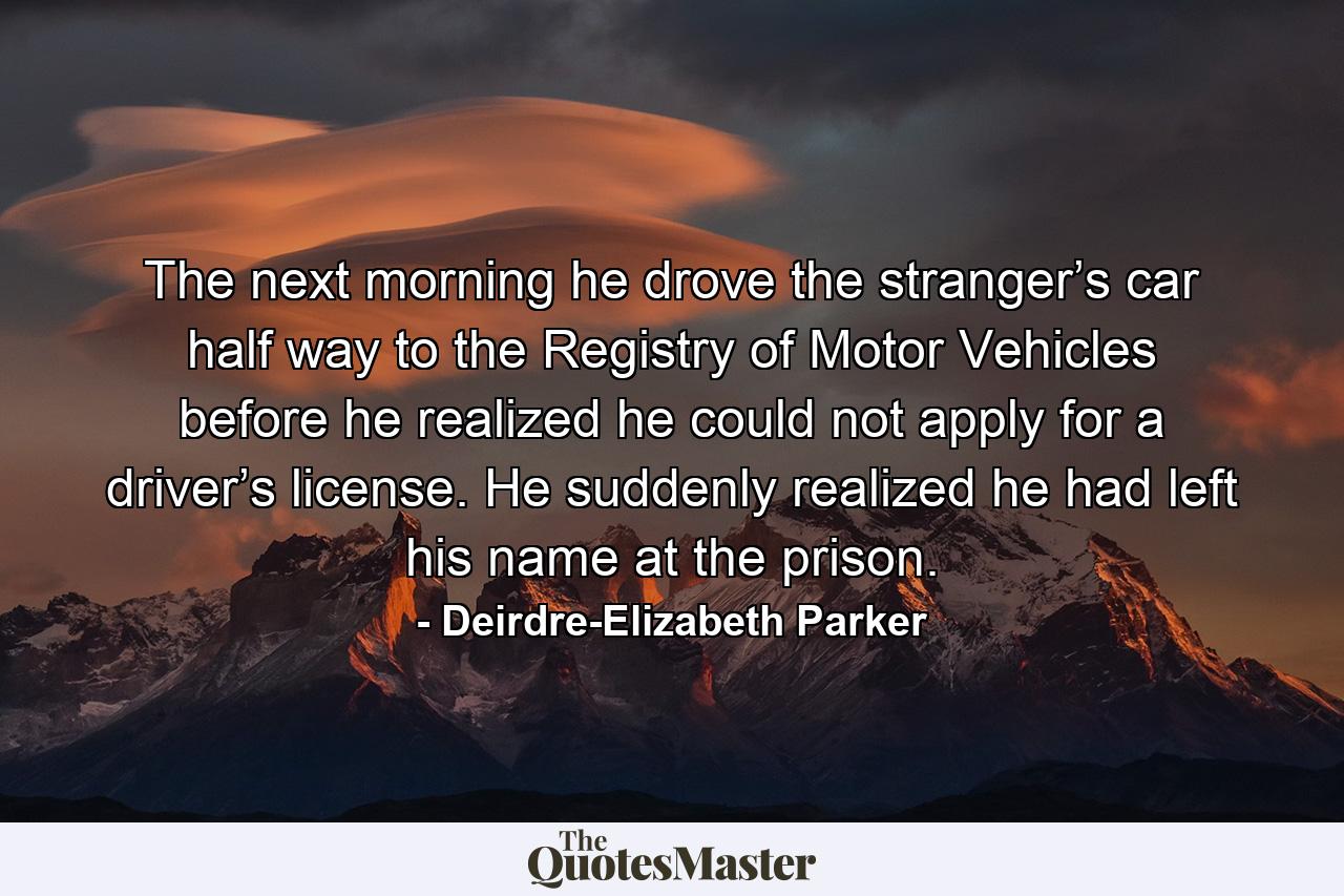 The next morning he drove the stranger’s car half way to the Registry of Motor Vehicles before he realized he could not apply for a driver’s license. He suddenly realized he had left his name at the prison. - Quote by Deirdre-Elizabeth Parker