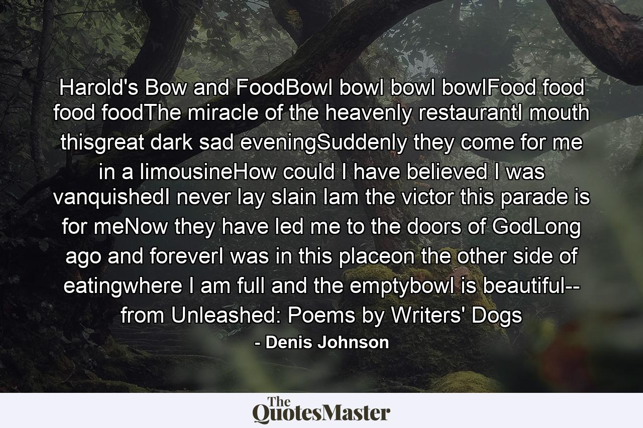 Harold's Bow and FoodBowl bowl bowl bowlFood food food foodThe miracle of the heavenly restaurantI mouth thisgreat dark sad eveningSuddenly they come for me in a limousineHow could I have believed I was vanquishedI never lay slain Iam the victor this parade is for meNow they have led me to the doors of GodLong ago and foreverI was in this placeon the other side of eatingwhere I am full and the emptybowl is beautiful-- from Unleashed: Poems by Writers' Dogs - Quote by Denis Johnson