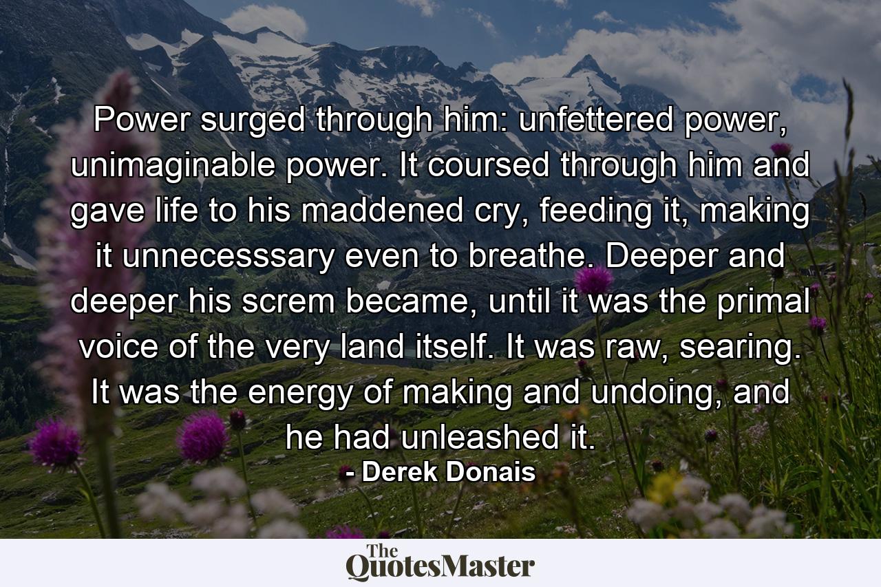 Power surged through him: unfettered power, unimaginable power. It coursed through him and gave life to his maddened cry, feeding it, making it unnecesssary even to breathe. Deeper and deeper his screm became, until it was the primal voice of the very land itself. It was raw, searing. It was the energy of making and undoing, and he had unleashed it. - Quote by Derek Donais