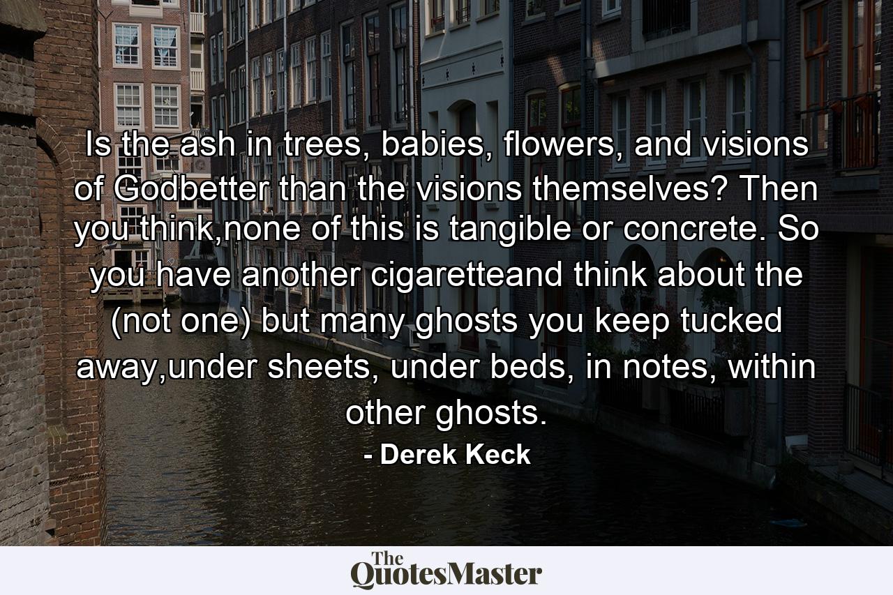 Is the ash in trees, babies, flowers, and visions of Godbetter than the visions themselves? Then you think,none of this is tangible or concrete. So you have another cigaretteand think about the (not one) but many ghosts you keep tucked away,under sheets, under beds, in notes, within other ghosts. - Quote by Derek Keck