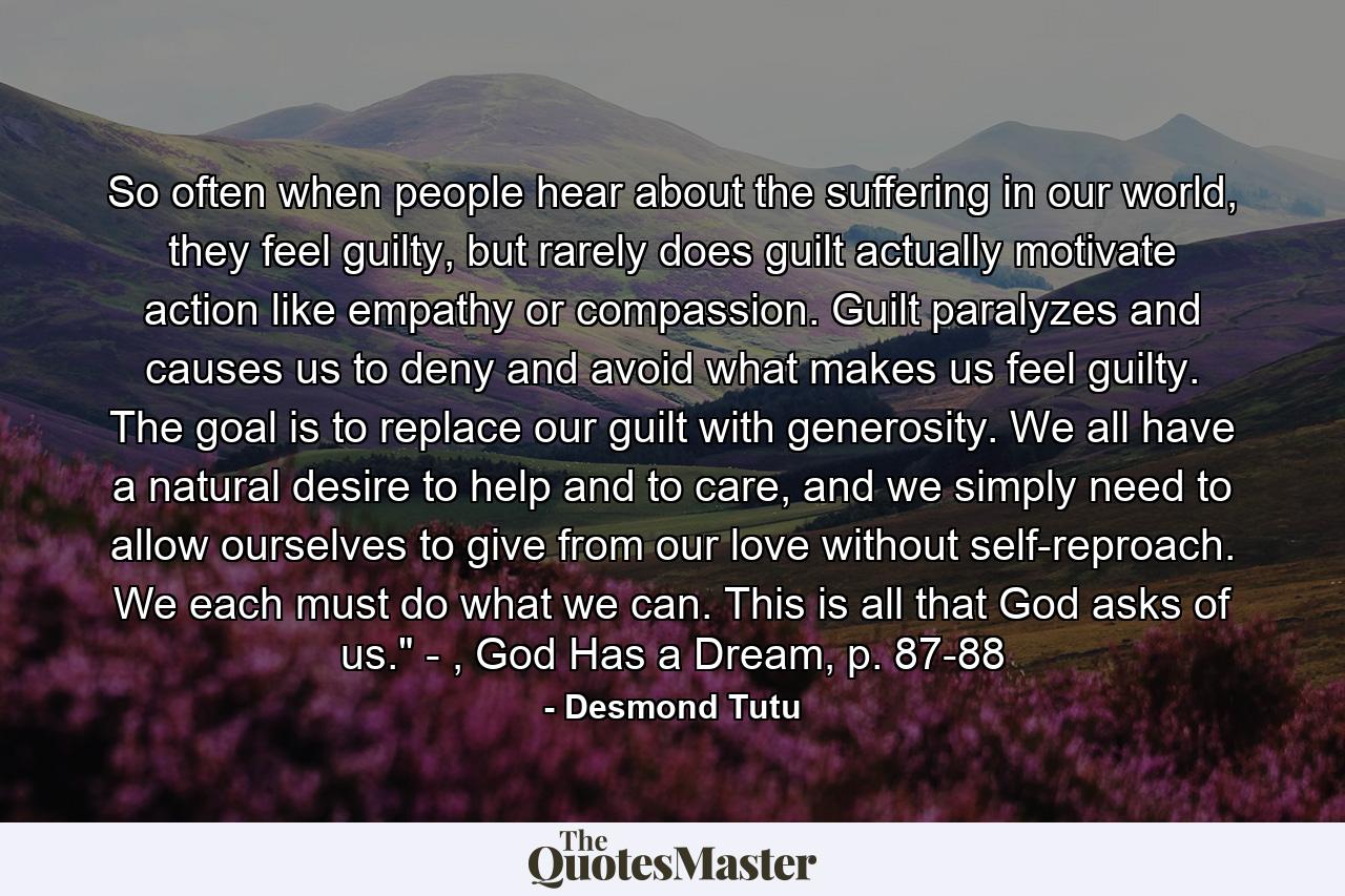 So often when people hear about the suffering in our world, they feel guilty, but rarely does guilt actually motivate action like empathy or compassion. Guilt paralyzes and causes us to deny and avoid what makes us feel guilty. The goal is to replace our guilt with generosity. We all have a natural desire to help and to care, and we simply need to allow ourselves to give from our love without self-reproach. We each must do what we can. This is all that God asks of us.