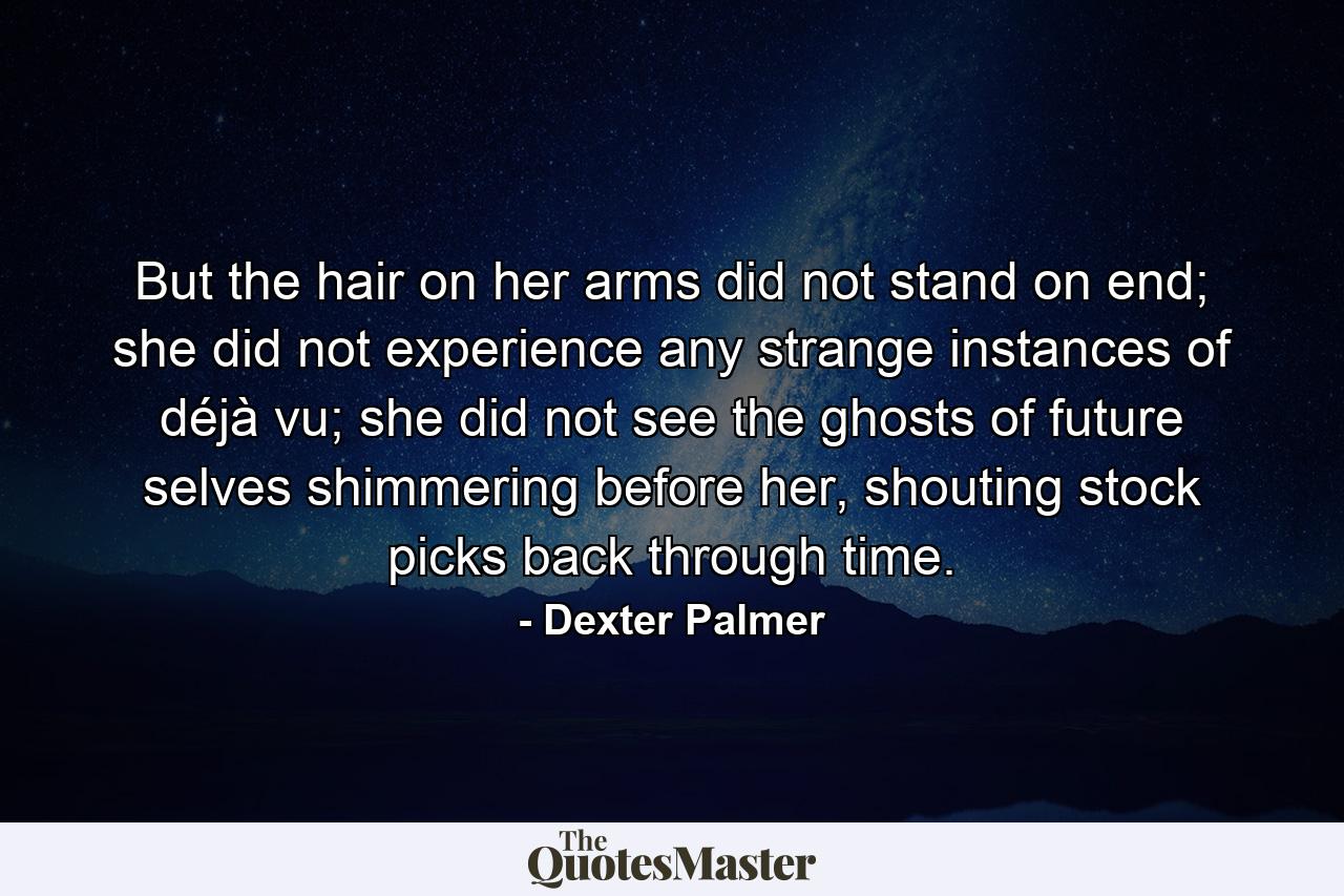 But the hair on her arms did not stand on end; she did not experience any strange instances of déjà vu; she did not see the ghosts of future selves shimmering before her, shouting stock picks back through time. - Quote by Dexter Palmer