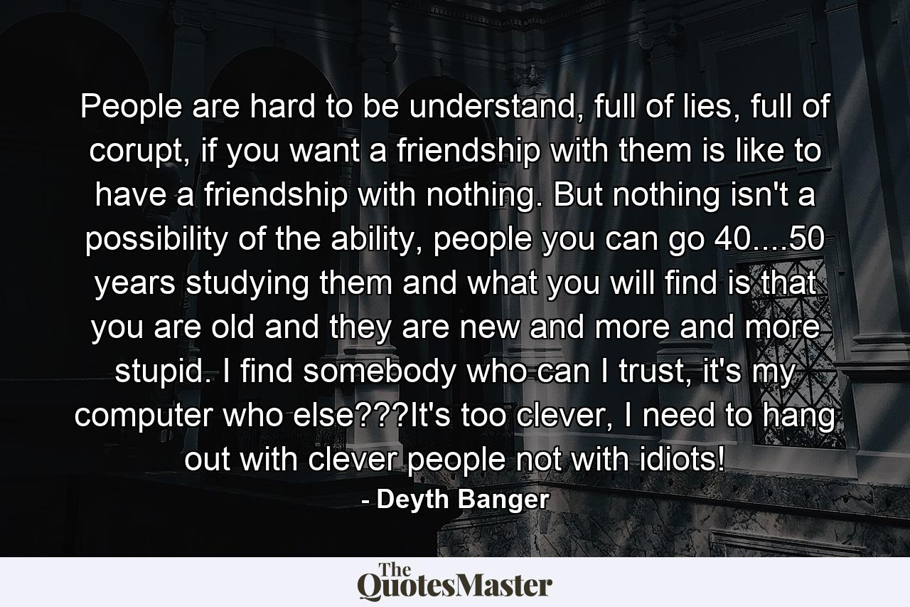 People are hard to be understand, full of lies, full of corupt, if you want a friendship with them is like to have a friendship with nothing. But nothing isn't a possibility of the ability, people you can go 40....50 years studying them and what you will find is that you are old and they are new and more and more stupid. I find somebody who can I trust, it's my computer who else???It's too clever, I need to hang out with clever people not with idiots! - Quote by Deyth Banger