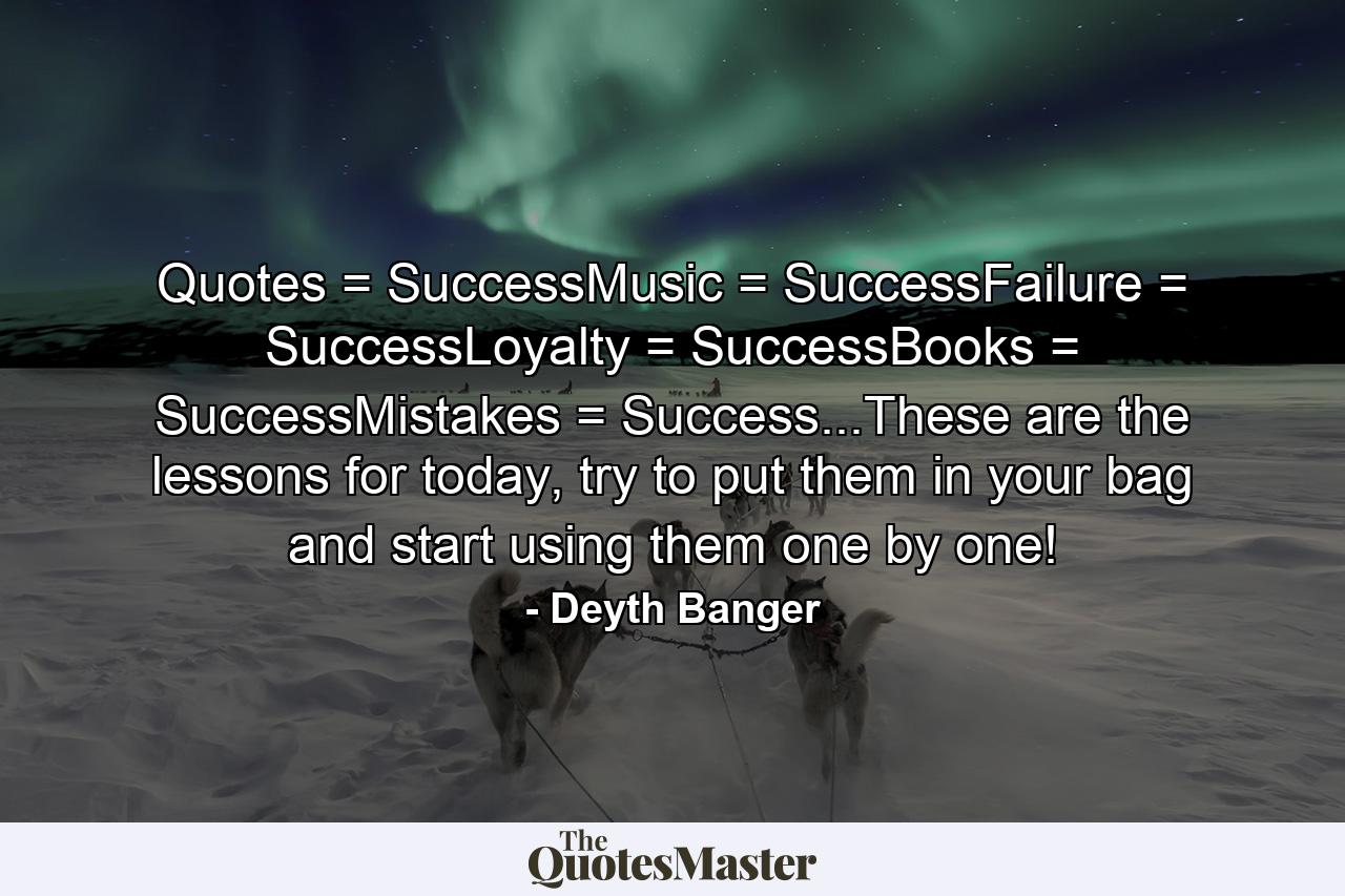 Quotes = SuccessMusic = SuccessFailure = SuccessLoyalty = SuccessBooks = SuccessMistakes = Success...These are the lessons for today, try to put them in your bag and start using them one by one! - Quote by Deyth Banger