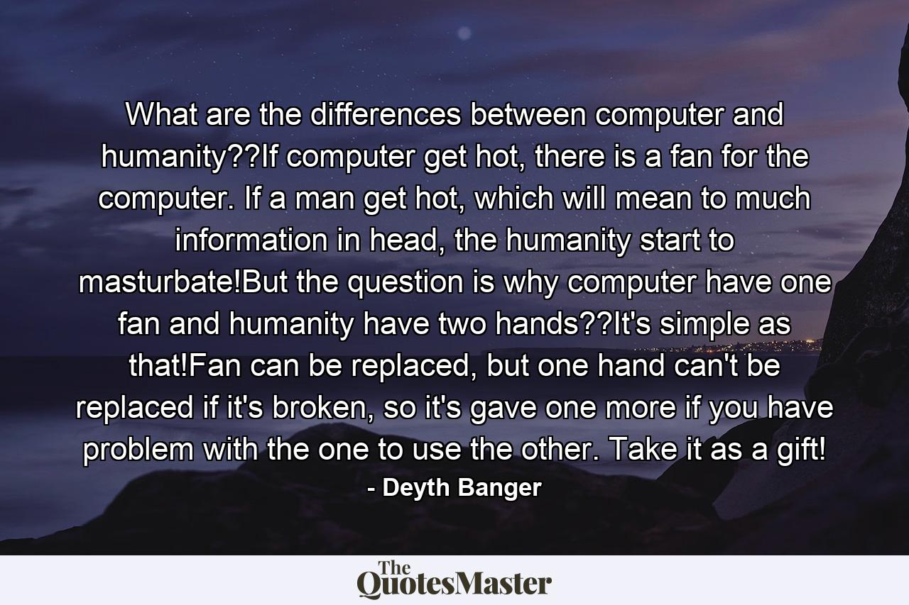 What are the differences between computer and humanity??If computer get hot, there is a fan for the computer. If a man get hot, which will mean to much information in head, the humanity start to masturbate!But the question is why computer have one fan and humanity have two hands??It's simple as that!Fan can be replaced, but one hand can't be replaced if it's broken, so it's gave one more if you have problem with the one to use the other. Take it as a gift! - Quote by Deyth Banger