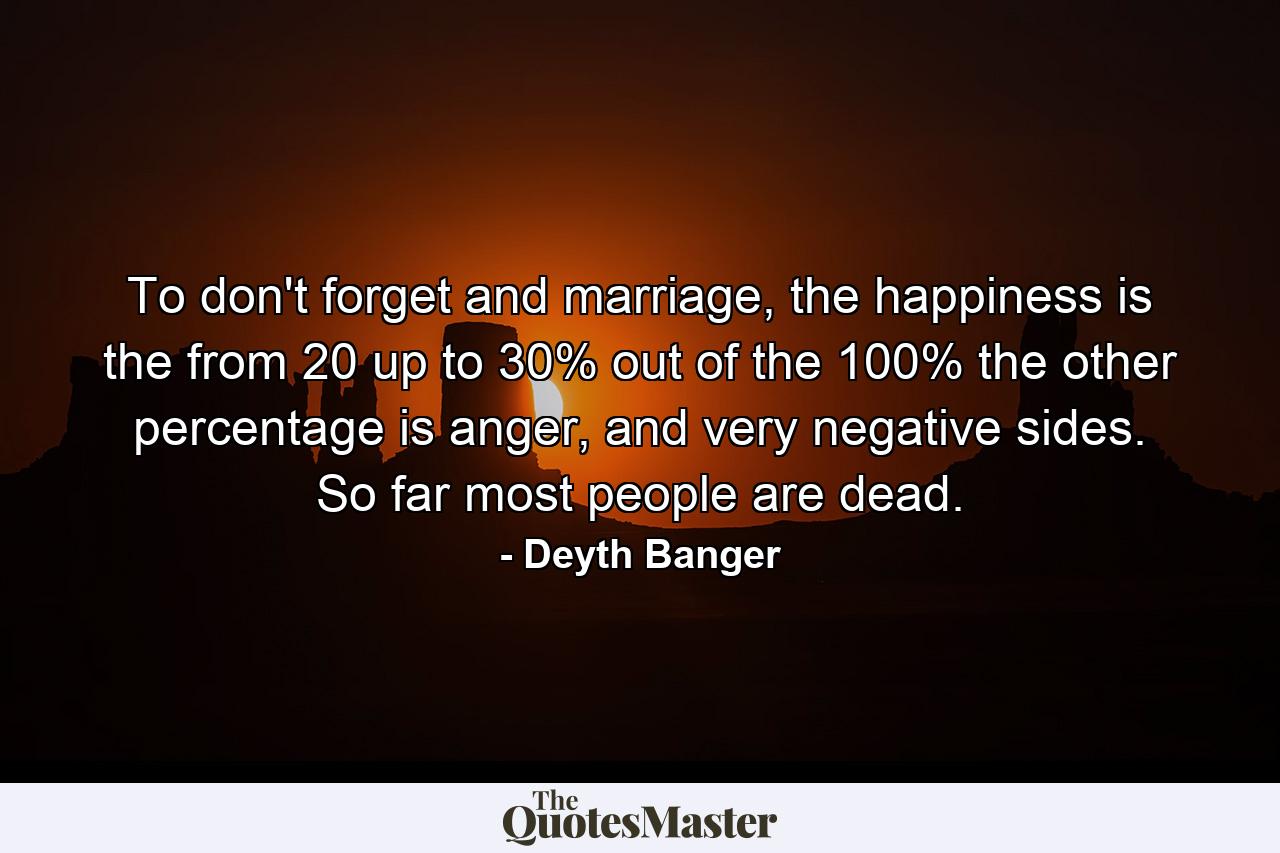 To don't forget and marriage, the happiness is the from 20 up to 30% out of the 100% the other percentage is anger, and very negative sides. So far most people are dead. - Quote by Deyth Banger