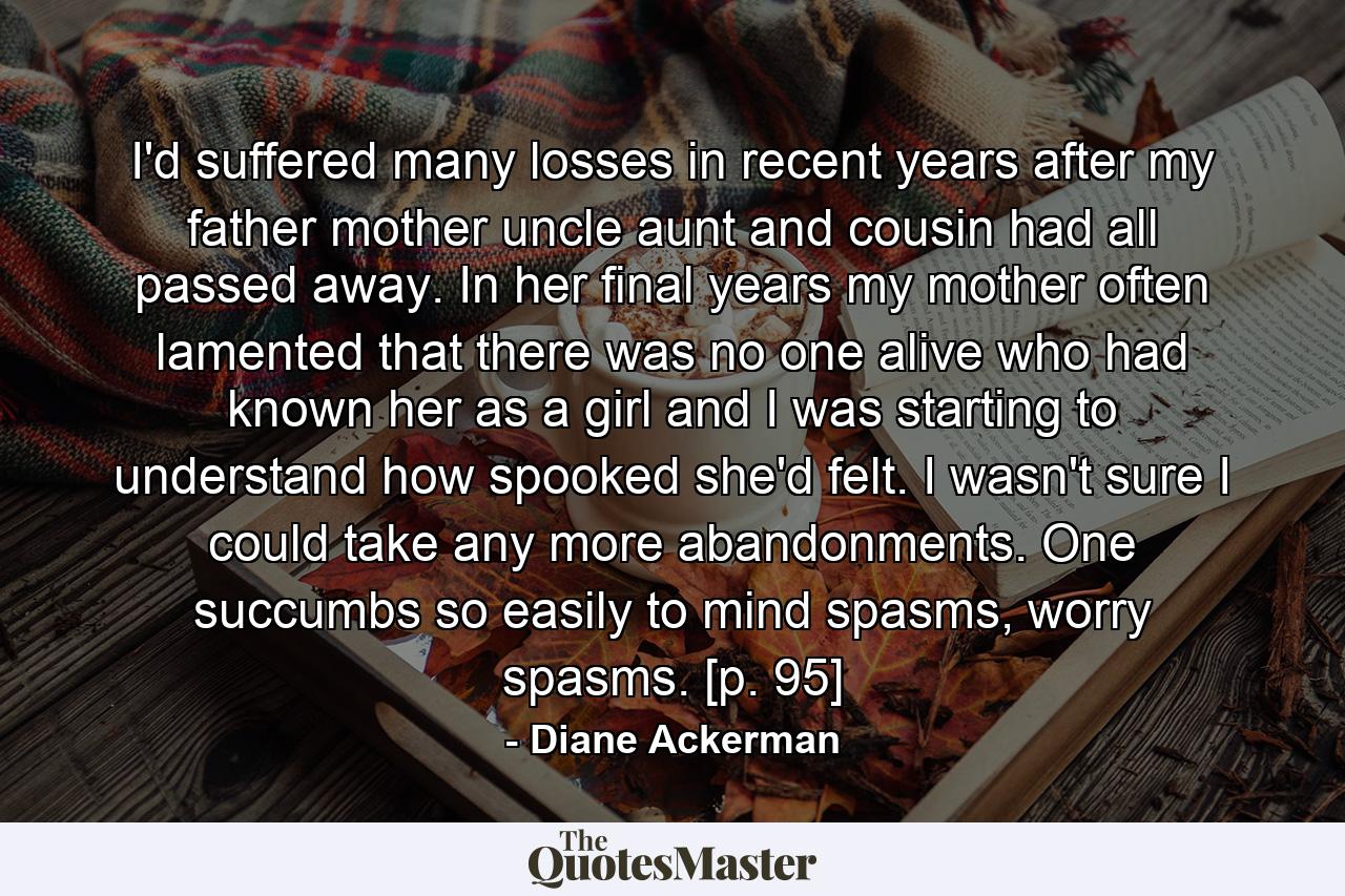 I'd suffered many losses in recent years after my father mother uncle aunt and cousin had all passed away. In her final years my mother often lamented that there was no one alive who had known her as a girl and I was starting to understand how spooked she'd felt. I wasn't sure I could take any more abandonments. One succumbs so easily to mind spasms, worry spasms. [p. 95] - Quote by Diane Ackerman