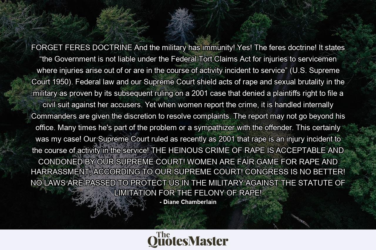 FORGET FERES DOCTRINE And the military has immunity! Yes! The feres doctrine! It states “the Government is not liable under the Federal Tort Claims Act for injuries to servicemen where injuries arise out of or are in the course of activity incident to service” (U.S. Supreme Court 1950). Federal law and our Supreme Court shield acts of rape and sexual brutality in the military as proven by its subsequent ruling on a 2001 case that denied a plaintiffs right to file a civil suit against her accusers. Yet when women report the crime, it is handled internally Commanders are given the discretion to resolve complaints. The report may not go beyond his office. Many times he's part of the problem or a sympathizer with the offender. This certainly was my case! Our Supreme Court ruled as recently as 2001 that rape is an injury incident to the course of activity in the service! THE HEINOUS CRIME OF RAPE IS ACCEPTABLE AND CONDONED BY OUR SUPREME COURT! WOMEN ARE FAIR GAME FOR RAPE AND HARRASSMENT, ACCORDING TO OUR SUPREME COURT! CONGRESS IS NO BETTER! NO LAWS ARE PASSED TO PROTECT US IN THE MILITARY AGAINST THE STATUTE OF LIMITATION FOR THE FELONY OF RAPE! - Quote by Diane Chamberlain