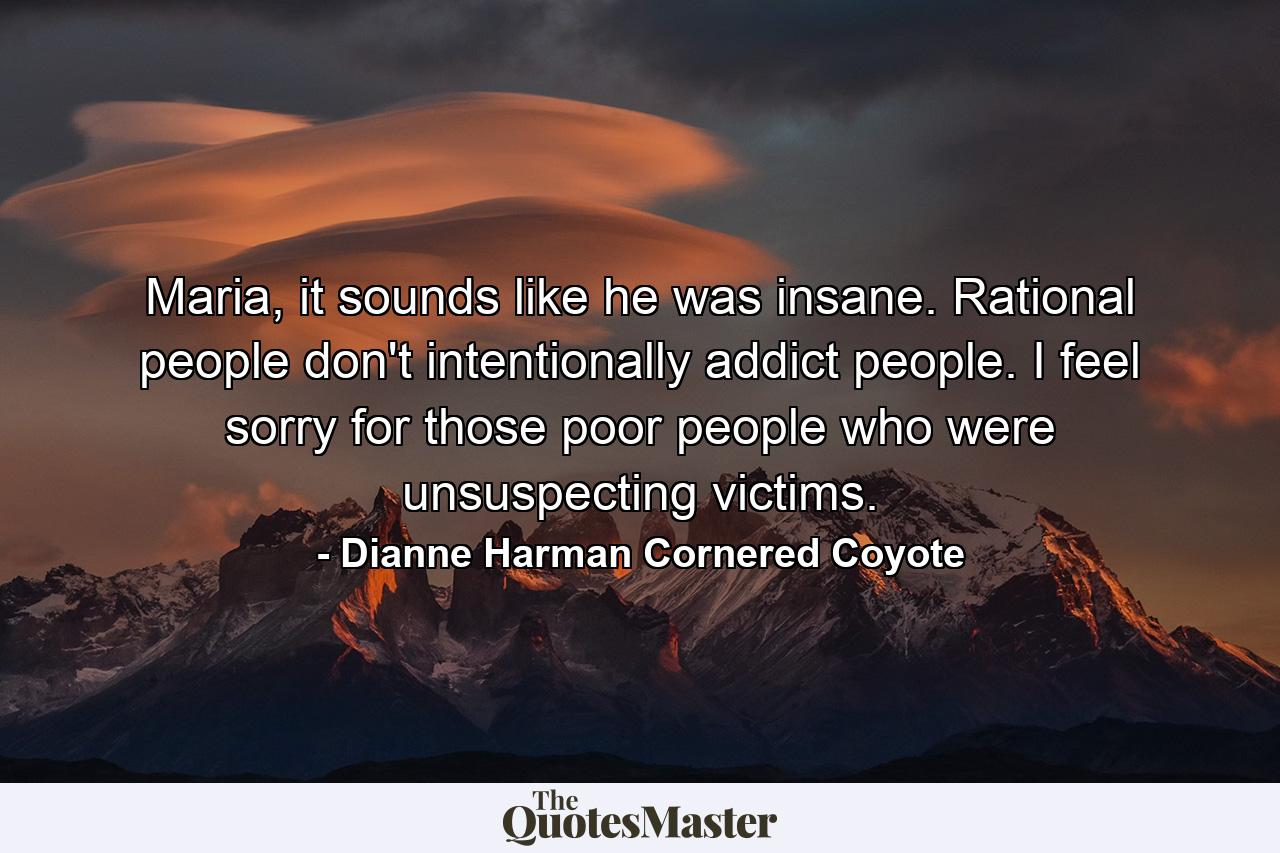 Maria, it sounds like he was insane. Rational people don't intentionally addict people. I feel sorry for those poor people who were unsuspecting victims. - Quote by Dianne Harman Cornered Coyote