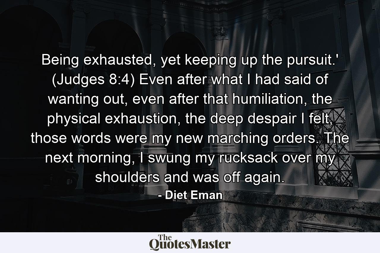 Being exhausted, yet keeping up the pursuit.' (Judges 8:4) Even after what I had said of wanting out, even after that humiliation, the physical exhaustion, the deep despair I felt, those words were my new marching orders. The next morning, I swung my rucksack over my shoulders and was off again. - Quote by Diet Eman