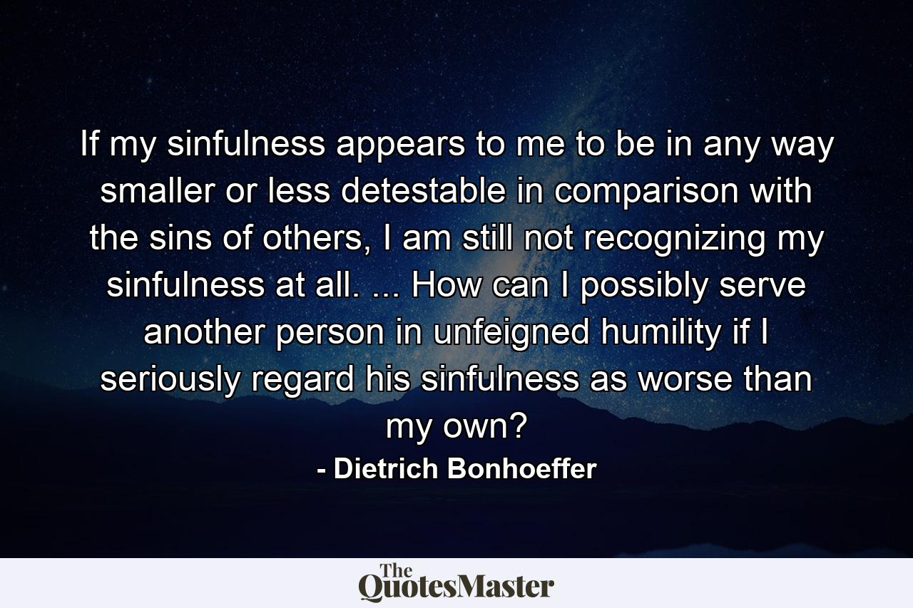 If my sinfulness appears to me to be in any way smaller or less detestable in comparison with the sins of others, I am still not recognizing my sinfulness at all. ... How can I possibly serve another person in unfeigned humility if I seriously regard his sinfulness as worse than my own? - Quote by Dietrich Bonhoeffer