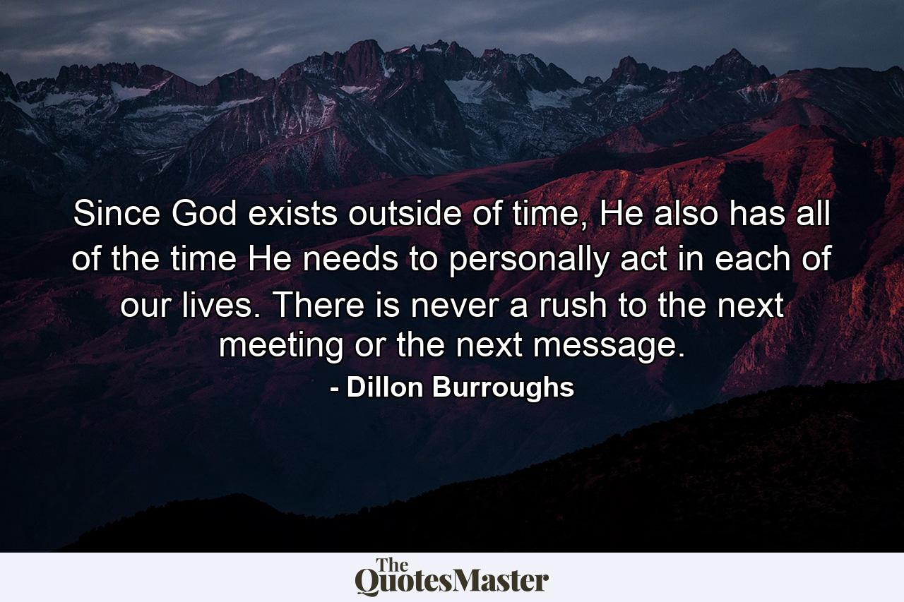 Since God exists outside of time, He also has all of the time He needs to personally act in each of our lives. There is never a rush to the next meeting or the next message. - Quote by Dillon Burroughs