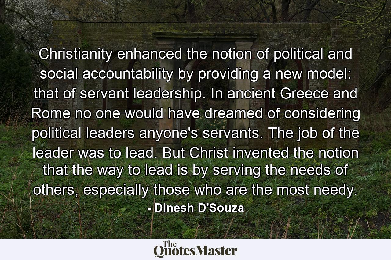 Christianity enhanced the notion of political and social accountability by providing a new model: that of servant leadership. In ancient Greece and Rome no one would have dreamed of considering political leaders anyone's servants. The job of the leader was to lead. But Christ invented the notion that the way to lead is by serving the needs of others, especially those who are the most needy. - Quote by Dinesh D'Souza