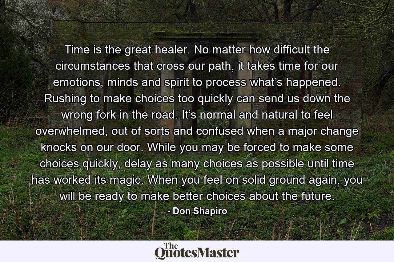 Time is the great healer. No matter how difficult the circumstances that cross our path, it takes time for our emotions, minds and spirit to process what’s happened. Rushing to make choices too quickly can send us down the wrong fork in the road. It’s normal and natural to feel overwhelmed, out of sorts and confused when a major change knocks on our door. While you may be forced to make some choices quickly, delay as many choices as possible until time has worked its magic. When you feel on solid ground again, you will be ready to make better choices about the future. - Quote by Don Shapiro