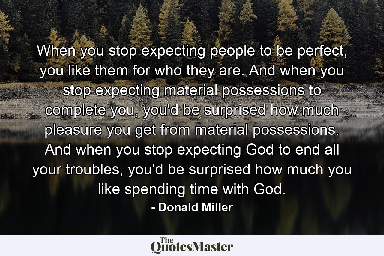 When you stop expecting people to be perfect, you like them for who they are. And when you stop expecting material possessions to complete you, you'd be surprised how much pleasure you get from material possessions. And when you stop expecting God to end all your troubles, you'd be surprised how much you like spending time with God. - Quote by Donald Miller