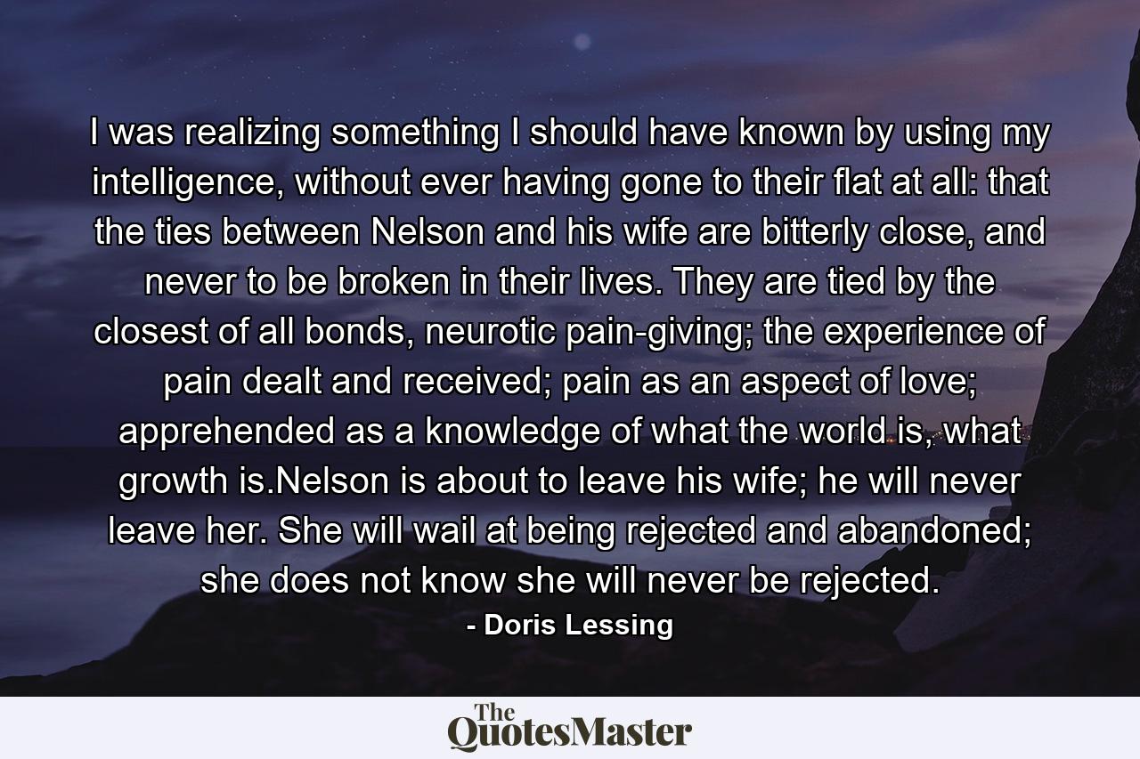 I was realizing something I should have known by using my intelligence, without ever having gone to their flat at all: that the ties between Nelson and his wife are bitterly close, and never to be broken in their lives. They are tied by the closest of all bonds, neurotic pain-giving; the experience of pain dealt and received; pain as an aspect of love; apprehended as a knowledge of what the world is, what growth is.Nelson is about to leave his wife; he will never leave her. She will wail at being rejected and abandoned; she does not know she will never be rejected. - Quote by Doris Lessing