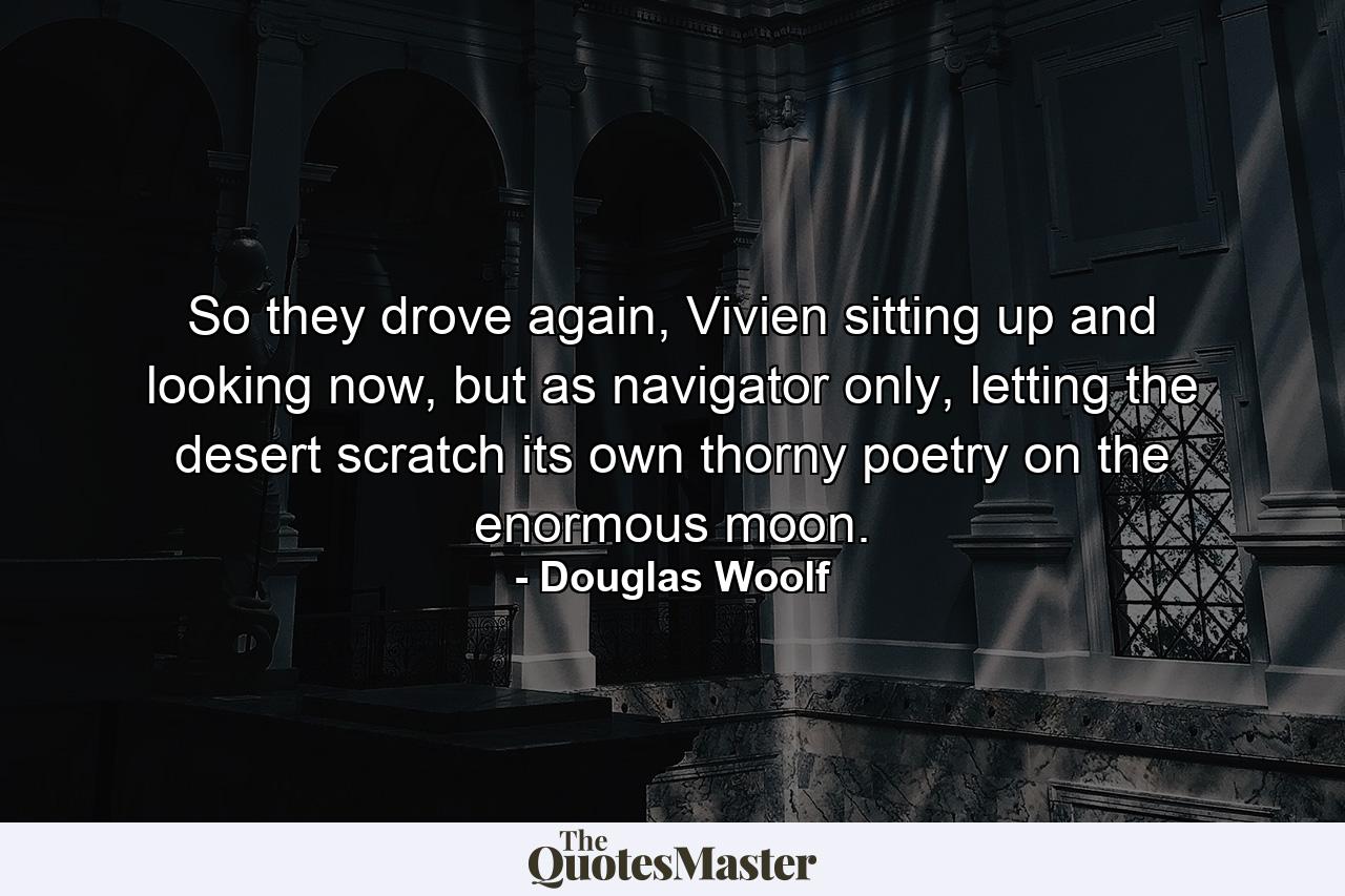 So they drove again, Vivien sitting up and looking now, but as navigator only, letting the desert scratch its own thorny poetry on the enormous moon. - Quote by Douglas Woolf