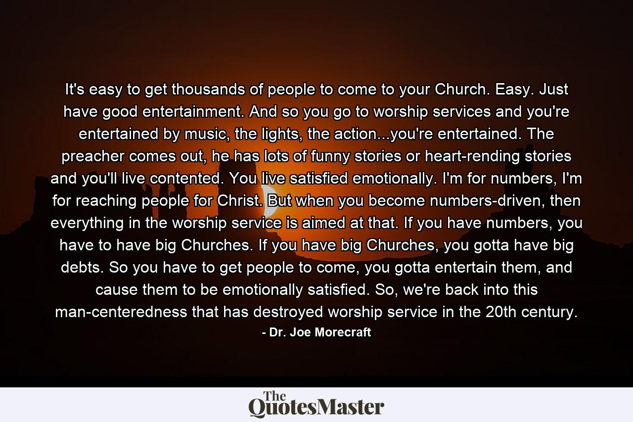 It's easy to get thousands of people to come to your Church. Easy. Just have good entertainment. And so you go to worship services and you're entertained by music, the lights, the action...you're entertained. The preacher comes out, he has lots of funny stories or heart-rending stories and you'll live contented. You live satisfied emotionally. I'm for numbers, I'm for reaching people for Christ. But when you become numbers-driven, then everything in the worship service is aimed at that. If you have numbers, you have to have big Churches. If you have big Churches, you gotta have big debts. So you have to get people to come, you gotta entertain them, and cause them to be emotionally satisfied. So, we're back into this man-centeredness that has destroyed worship service in the 20th century. - Quote by Dr. Joe Morecraft