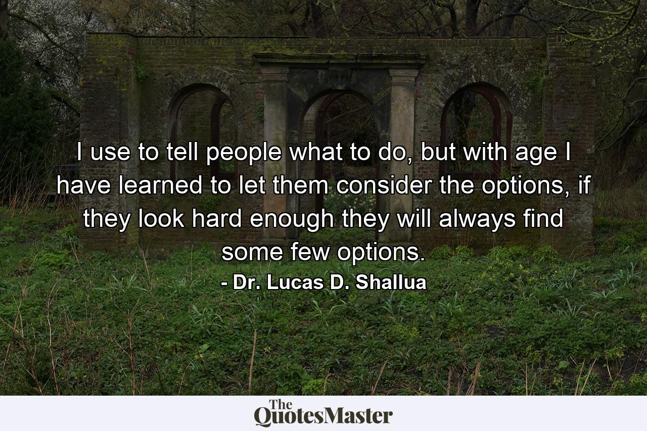 I use to tell people what to do, but with age I have learned to let them consider the options, if they look hard enough they will always find some few options. - Quote by Dr. Lucas D. Shallua