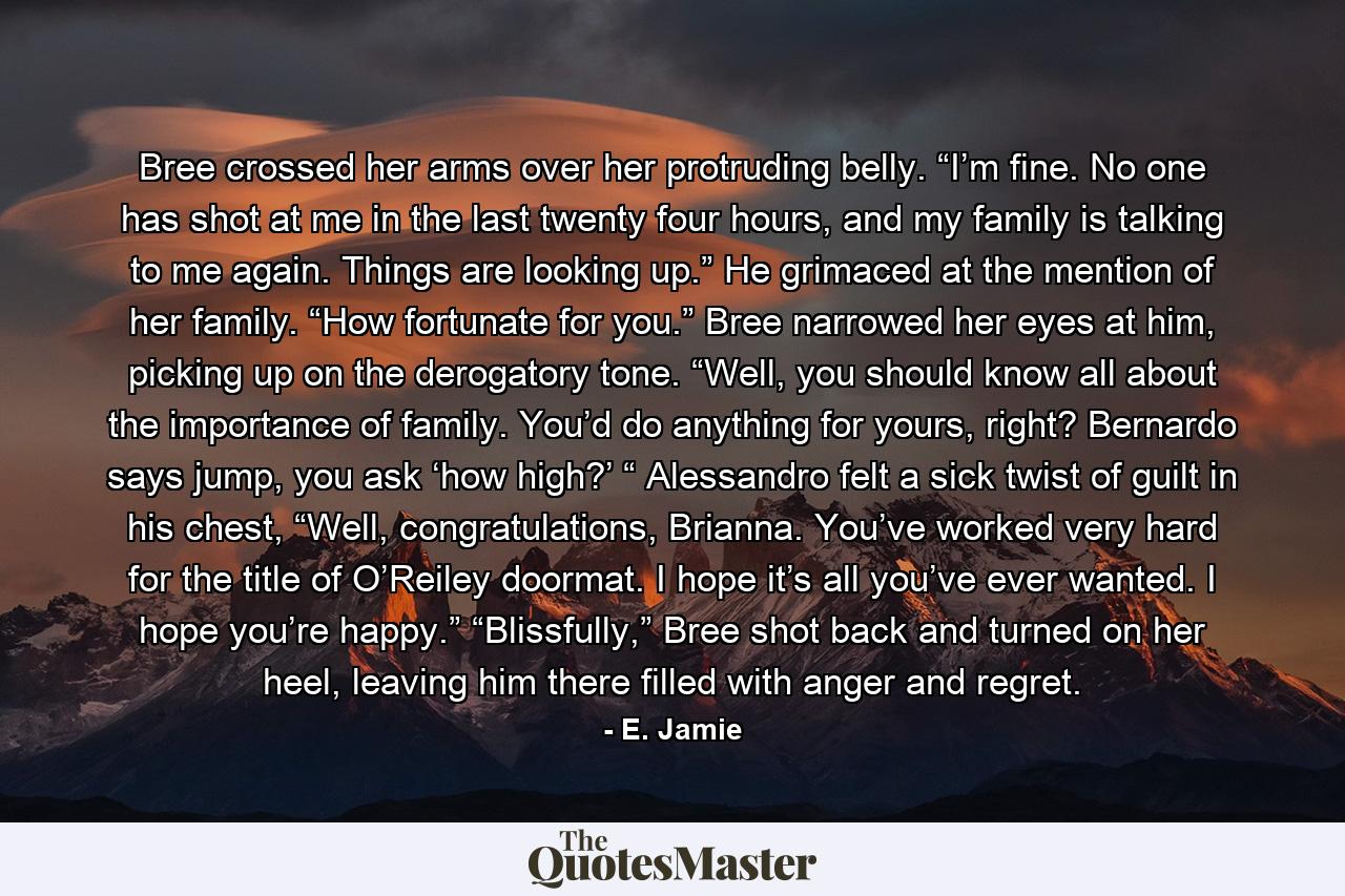Bree crossed her arms over her protruding belly. “I’m fine. No one has shot at me in the last twenty four hours, and my family is talking to me again. Things are looking up.” He grimaced at the mention of her family. “How fortunate for you.” Bree narrowed her eyes at him, picking up on the derogatory tone. “Well, you should know all about the importance of family. You’d do anything for yours, right? Bernardo says jump, you ask ‘how high?’ “ Alessandro felt a sick twist of guilt in his chest, “Well, congratulations, Brianna. You’ve worked very hard for the title of O’Reiley doormat. I hope it’s all you’ve ever wanted. I hope you’re happy.” “Blissfully,” Bree shot back and turned on her heel, leaving him there filled with anger and regret. - Quote by E. Jamie