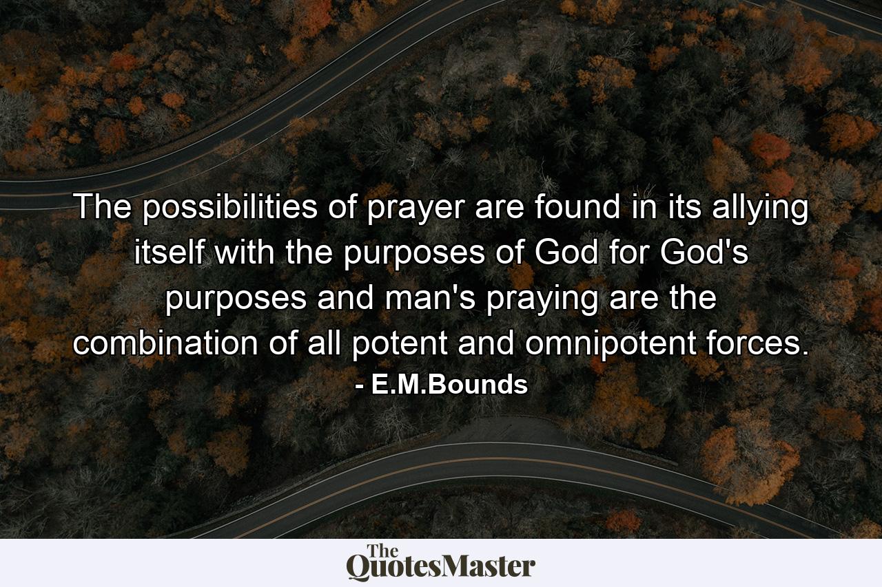 The possibilities of prayer are found in its allying itself with the purposes of God  for God's purposes and man's praying are the combination of all potent and omnipotent forces. - Quote by E.M.Bounds